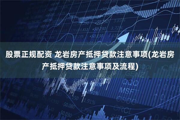股票正规配资 龙岩房产抵押贷款注意事项(龙岩房产抵押贷款注意事项及流程)