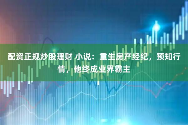 配资正规炒股理财 小说：重生房产经纪，预知行情，他终成业界霸主
