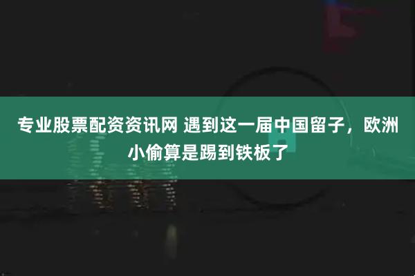 专业股票配资资讯网 遇到这一届中国留子，欧洲小偷算是踢到铁板了