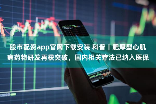 股市配资app官网下载安装 科普｜肥厚型心肌病药物研发再获突破，国内相关疗法已纳入医保