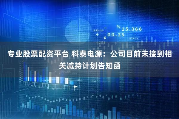 专业股票配资平台 科泰电源：公司目前未接到相关减持计划告知函