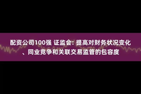 配资公司100强 证监会: 提高对财务状况变化、同业竞争和关联交易监管的包容度