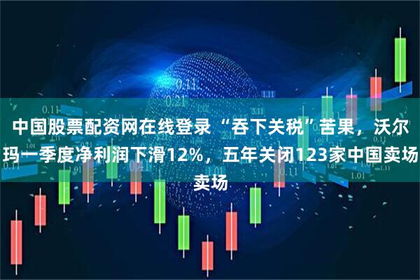 中国股票配资网在线登录 “吞下关税”苦果，沃尔玛一季度净利润下滑12%，五年关闭123家中国卖场