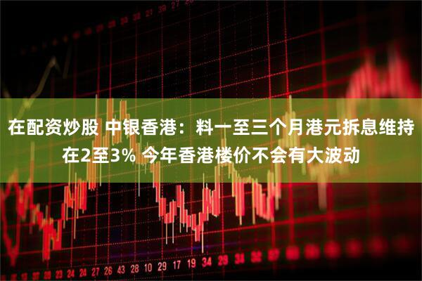 在配资炒股 中银香港：料一至三个月港元拆息维持在2至3% 今年香港楼价不会有大波动