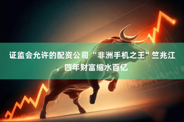 证监会允许的配资公司 “非洲手机之王”竺兆江，四年财富缩水百亿
