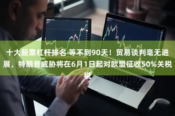 十大股票杠杆排名 等不到90天！贸易谈判毫无进展，特朗普威胁将在6月1日起对欧盟征收50%关税