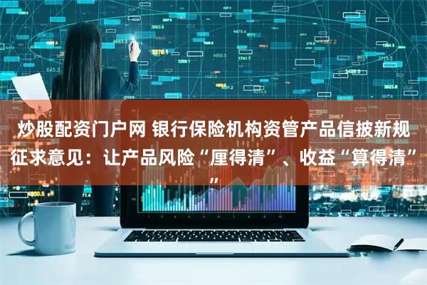 炒股配资门户网 银行保险机构资管产品信披新规征求意见：让产品风险“厘得清”、收益“算得清”