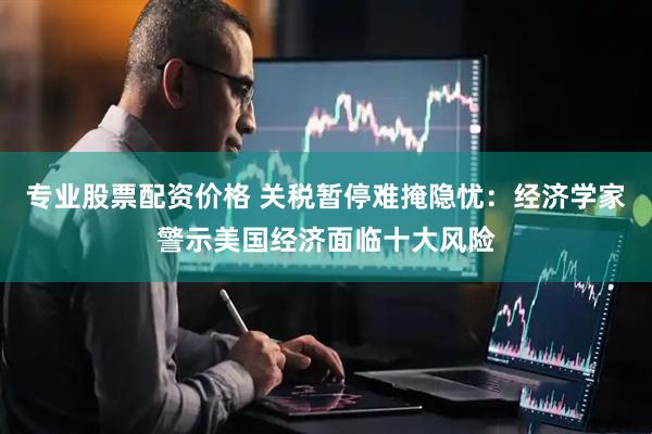 专业股票配资价格 关税暂停难掩隐忧：经济学家警示美国经济面临十大风险