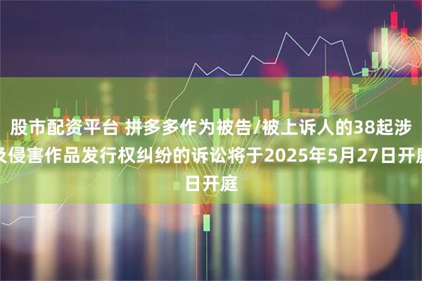股市配资平台 拼多多作为被告/被上诉人的38起涉及侵害作品发行权纠纷的诉讼将于2025年5月27日开庭