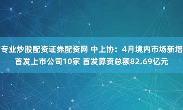 专业炒股配资证券配资网 中上协：4月境内市场新增首发上市公司10家 首发募资总额82.69亿元
