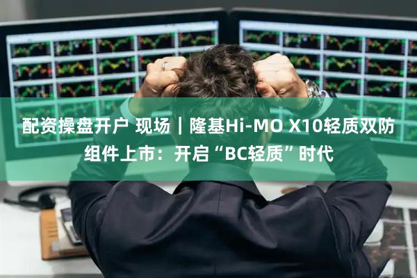 配资操盘开户 现场｜隆基Hi-MO X10轻质双防组件上市：开启“BC轻质”时代