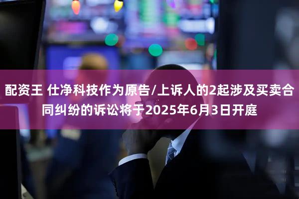 配资王 仕净科技作为原告/上诉人的2起涉及买卖合同纠纷的诉讼将于2025年6月3日开庭