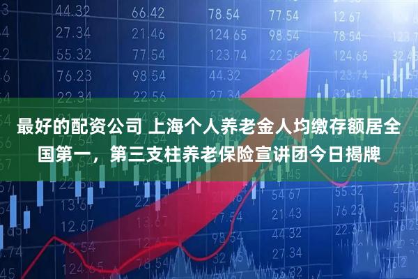 最好的配资公司 上海个人养老金人均缴存额居全国第一，第三支柱养老保险宣讲团今日揭牌