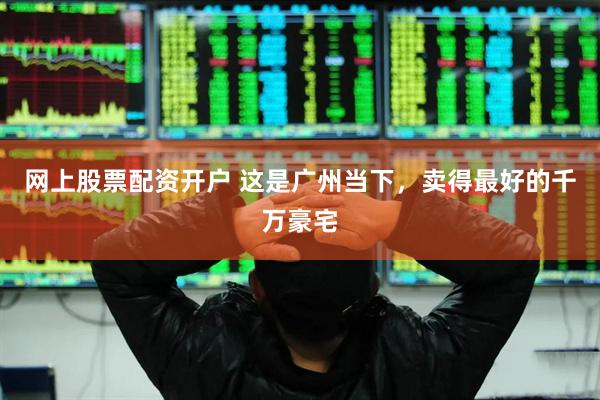 网上股票配资开户 这是广州当下，卖得最好的千万豪宅