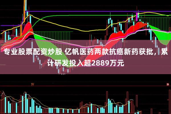 专业股票配资炒股 亿帆医药两款抗癌新药获批，累计研发投入超2889万元