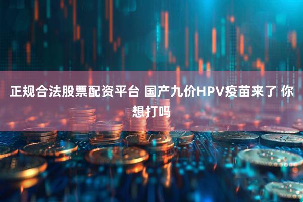 正规合法股票配资平台 国产九价HPV疫苗来了 你想打吗