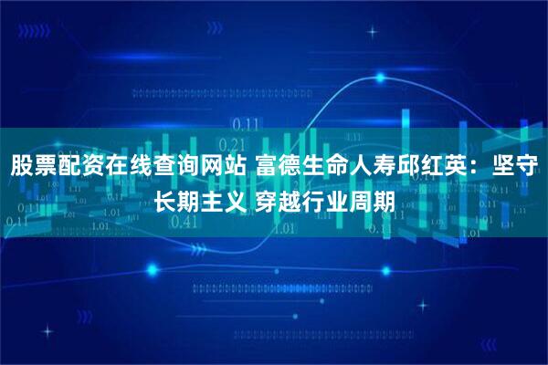 股票配资在线查询网站 富德生命人寿邱红英：坚守长期主义 穿越行业周期