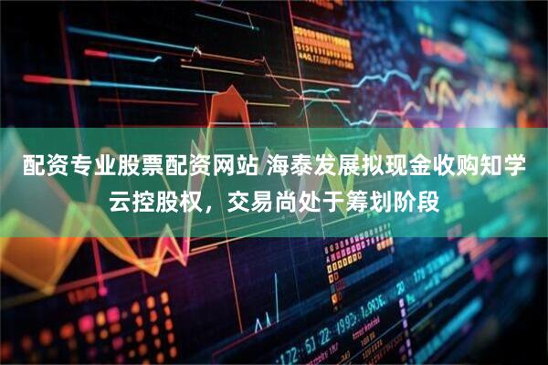配资专业股票配资网站 海泰发展拟现金收购知学云控股权，交易尚处于筹划阶段