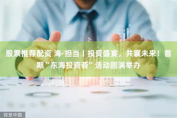 股票推荐配资 海·担当丨投资盛宴，共襄未来！首期“东海投资荟”活动圆满举办