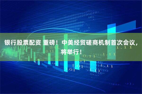 银行股票配资 重磅！中美经贸磋商机制首次会议，将举行！