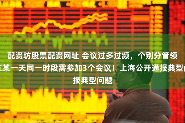 配资坊股票配资网址 会议过多过频，个别分管领导在某一天同一时段需参加3个会议！上海公开通报典型问题