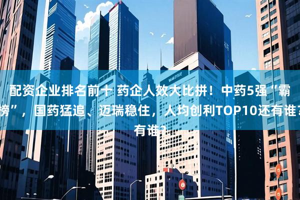 配资企业排名前十 药企人效大比拼！中药5强“霸榜”，国药猛追、迈瑞稳住，人均创利TOP10还有谁？