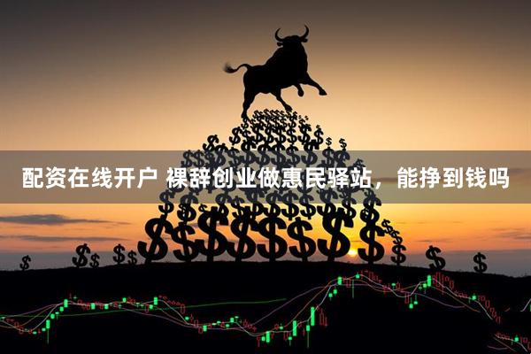 配资在线开户 裸辞创业做惠民驿站，能挣到钱吗