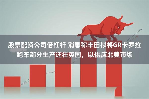 股票配资公司倍杠杆 消息称丰田拟将GR卡罗拉跑车部分生产迁往英国，以供应北美市场
