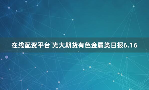 在线配资平台 光大期货有色金属类日报6.16