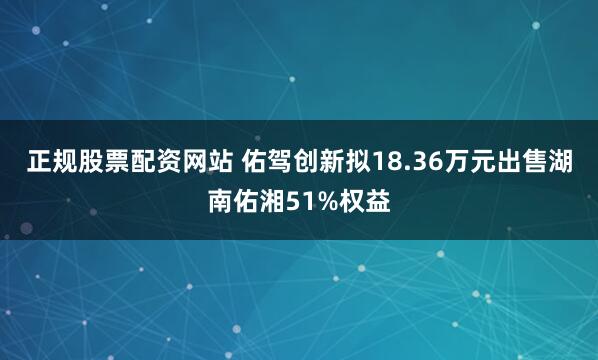 正规股票配资网站 佑驾创新拟18.36万元出售湖南佑湘51%权益
