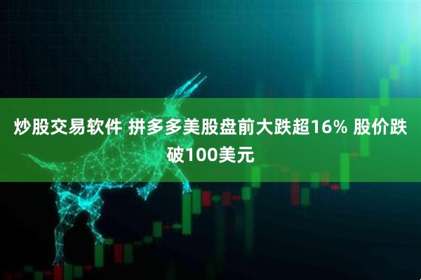 炒股交易软件 拼多多美股盘前大跌超16% 股价跌破100美元
