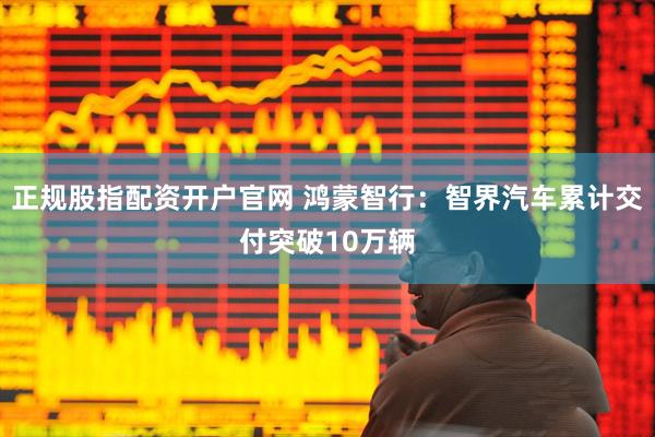 正规股指配资开户官网 鸿蒙智行：智界汽车累计交付突破10万辆