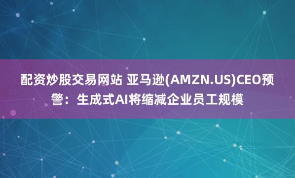 配资炒股交易网站 亚马逊(AMZN.US)CEO预警：生成式AI将缩减企业员工规模