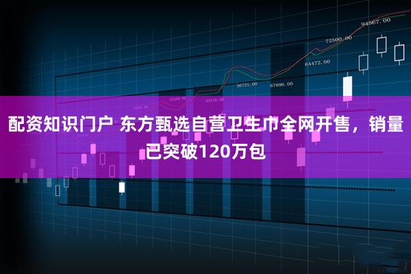 配资知识门户 东方甄选自营卫生巾全网开售，销量已突破120万包