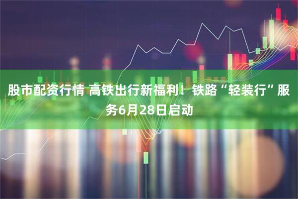 股市配资行情 高铁出行新福利！铁路“轻装行”服务6月28日启动