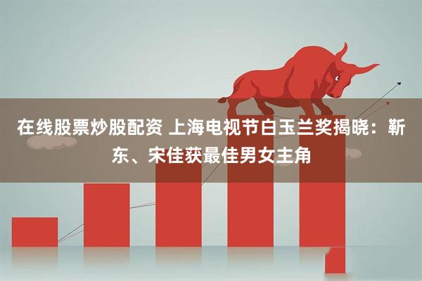 在线股票炒股配资 上海电视节白玉兰奖揭晓：靳东、宋佳获最佳男女主角