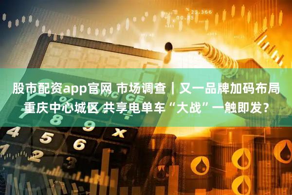 股市配资app官网 市场调查｜又一品牌加码布局重庆中心城区 共享电单车“大战”一触即发？