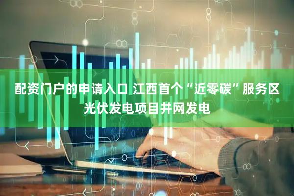 配资门户的申请入口 江西首个“近零碳”服务区光伏发电项目并网发电