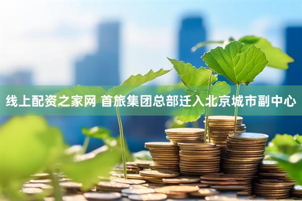 线上配资之家网 首旅集团总部迁入北京城市副中心
