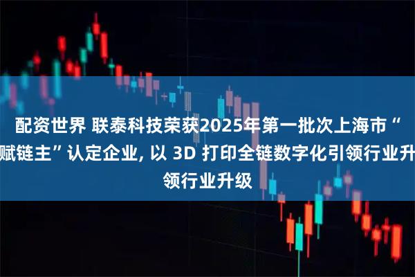 配资世界 联泰科技荣获2025年第一批次上海市“工赋链主”认定企业, 以 3D 打印全链数字化引领行业升级