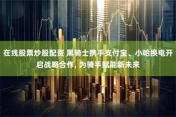 在线股票炒股配资 黑骑士携手支付宝、小哈换电开启战略合作, 为骑手赋能新未来