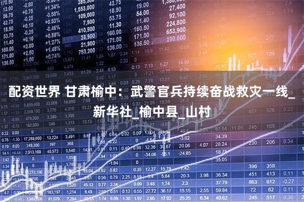 配资世界 甘肃榆中：武警官兵持续奋战救灾一线_新华社_榆中县_山村