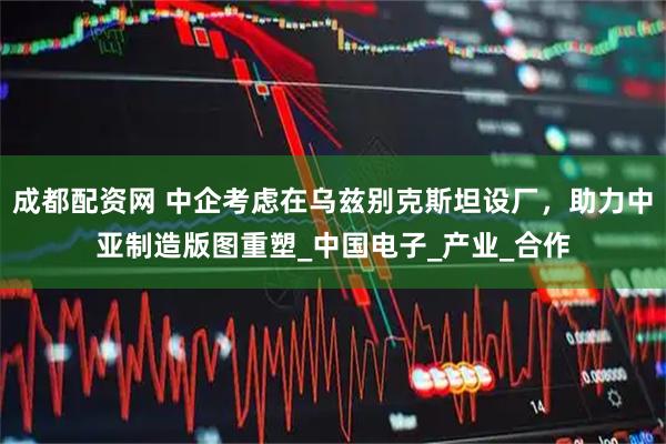 成都配资网 中企考虑在乌兹别克斯坦设厂，助力中亚制造版图重塑_中国电子_产业_合作