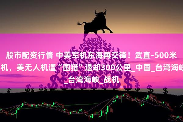 股市配资行情 中美军机东海再交锋！武直-500米硬顶美机，美无人机遭“围猎”退却300公里_中国_台湾海峡_战机