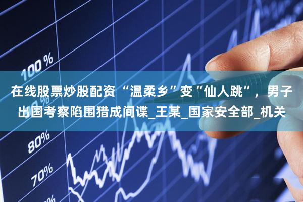 在线股票炒股配资 “温柔乡”变“仙人跳”，男子出国考察陷围猎成间谍_王某_国家安全部_机关