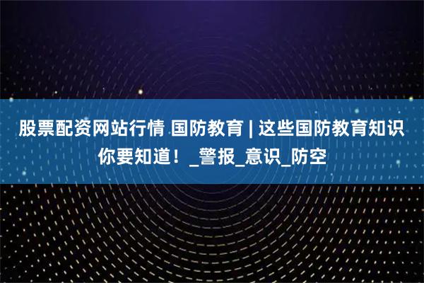 股票配资网站行情 国防教育 | 这些国防教育知识你要知道！_警报_意识_防空