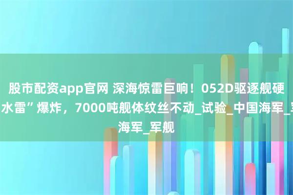 股市配资app官网 深海惊雷巨响！052D驱逐舰硬扛“水雷”爆炸，7000吨舰体纹丝不动_试验_中国海军_军舰