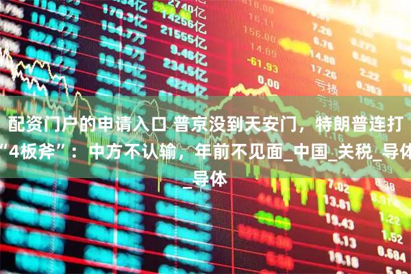 配资门户的申请入口 普京没到天安门，特朗普连打“4板斧”：中方不认输，年前不见面_中国_关税_导体